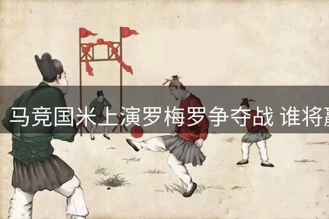 马竞国米上演罗梅罗争夺战 谁将赢得后防大将青睐
